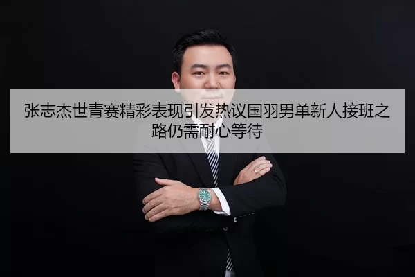 张志杰世青赛精彩表现引发热议国羽男单新人接班之路仍需耐心等待