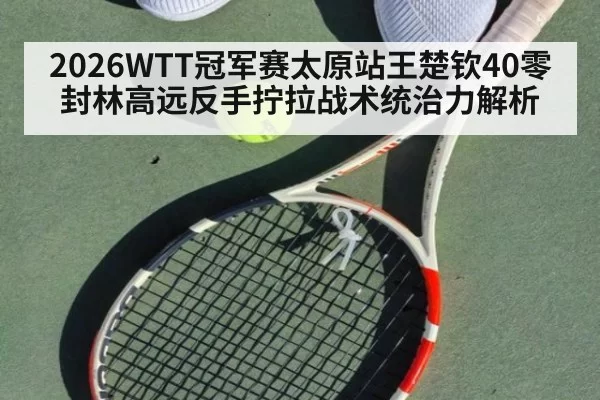 2026WTT冠军赛太原站王楚钦40零封林高远反手拧拉战术统治力解析 | leyu